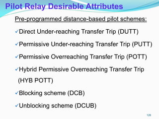 Pilot Relay Desirable Attributes
Pre-programmed distance-based pilot schemes:
Direct Under-reaching Transfer Trip (DUTT)
Permissive Under-reaching Transfer Trip (PUTT)
Permissive Overreaching Transfer Trip (POTT)
Hybrid Permissive Overreaching Transfer Trip
(HYB POTT)
Blocking scheme (DCB)
Unblocking scheme (DCUB)
126
 