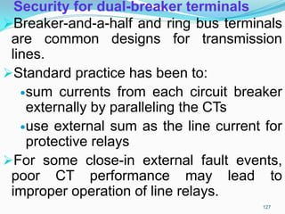 Security for dual-breaker terminals
Breaker-and-a-half and ring bus terminals
are common designs for transmission
lines.
Standard practice has been to:
sum currents from each circuit breaker
externally by paralleling the CTs
use external sum as the line current for
protective relays
For some close-in external fault events,
poor CT performance may lead to
improper operation of line relays.
127
 
