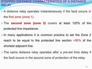 STEPPED DISTANCE CHARACTERISTICS OF A DISTANCE
RELAY
A distance relay operates instantaneously if the fault occurs in
the first zone (zone 1).
The second zone (zone 2) covers at least 120% of the
protected line impedance.
In many applications it is common practice to set the Zone 2
reach to be equal to the protected line section +50% of the
shortest adjacent line.
The same distance relay operates after a pre-set time delay if
the fault occurs in the second zone of protection of the relay.
13
 