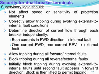 Security for dual-breaker terminals
Supervisory logic should:
 Not affect speed or sensitivity of protection
elements
 Correctly allow tripping during evolving external-to-
internal fault conditions
 Determine direction of current flow through each
breaker independently:
 Both currents in FWD direction  internal fault
 One current FWD, one current REV  external
fault
 Allow tripping during all forward/internal faults
 Block tripping during all reverse/external faults
 Initially block tripping during evolving external-to-
internal faults until second fault appears in forward
direction. Block is then lifted to permit tripping. 131
 