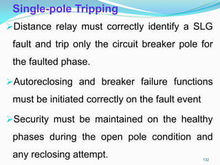 Single-pole Tripping
Distance relay must correctly identify a SLG
fault and trip only the circuit breaker pole for
the faulted phase.
Autoreclosing and breaker failure functions
must be initiated correctly on the fault event
Security must be maintained on the healthy
phases during the open pole condition and
any reclosing attempt. 132
 