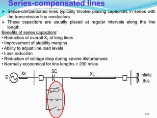 Series-compensated lines
E
Xs SC XL Infinte
Bus
 Series-compensated lines typically involve placing capacitors in series with
the transmission line conductors.
 These capacitors are usually placed at regular intervals along the line
length.
Benefits of series capacitors:
• Reduction of overall XL of long lines
• Improvement of stability margins
• Ability to adjust line load levels
• Loss reduction
• Reduction of voltage drop during severe disturbances
• Normally economical for line lengths > 200 miles
137
 