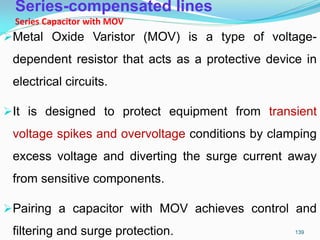 Series-compensated lines
Series Capacitor with MOV
Metal Oxide Varistor (MOV) is a type of voltage-
dependent resistor that acts as a protective device in
electrical circuits.
It is designed to protect equipment from transient
voltage spikes and overvoltage conditions by clamping
excess voltage and diverting the surge current away
from sensitive components.
Pairing a capacitor with MOV achieves control and
filtering and surge protection. 139
 