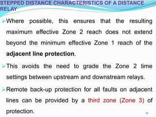 STEPPED DISTANCE CHARACTERISTICS OF A DISTANCE
RELAY
Where possible, this ensures that the resulting
maximum effective Zone 2 reach does not extend
beyond the minimum effective Zone 1 reach of the
adjacent line protection.
This avoids the need to grade the Zone 2 time
settings between upstream and downstream relays.
Remote back-up protection for all faults on adjacent
lines can be provided by a third zone (Zone 3) of
protection. 14
 