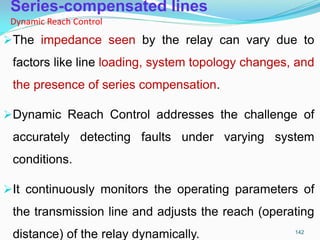 Series-compensated lines
Dynamic Reach Control
The impedance seen by the relay can vary due to
factors like line loading, system topology changes, and
the presence of series compensation.
Dynamic Reach Control addresses the challenge of
accurately detecting faults under varying system
conditions.
It continuously monitors the operating parameters of
the transmission line and adjusts the reach (operating
distance) of the relay dynamically. 142
 