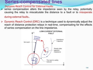 Series-compensated lines
Dynamic Reach Control for External Faults
144
 series compensation alters the impedance seen by the relay, potentially
causing the relay to miscalculate the distance to a fault or to misoperate
during external faults.
 Dynamic Reach Control (DRC) is a technique used to dynamically adjust the
reach of distance protection relays in real-time, compensating for the effects
of series compensation on the line impedance.
 