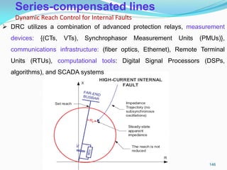 Series-compensated lines
Dynamic Reach Control for Internal Faults
146
 DRC utilizes a combination of advanced protection relays, measurement
devices: {(CTs, VTs), Synchrophasor Measurement Units (PMUs)},
communications infrastructure: (fiber optics, Ethernet), Remote Terminal
Units (RTUs), computational tools: Digital Signal Processors (DSPs,
algorithms), and SCADA systems
 