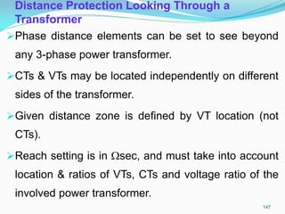 Distance Protection Looking Through a
Transformer
Phase distance elements can be set to see beyond
any 3-phase power transformer.
CTs & VTs may be located independently on different
sides of the transformer.
Given distance zone is defined by VT location (not
CTs).
Reach setting is in sec, and must take into account
location & ratios of VTs, CTs and voltage ratio of the
involved power transformer.
147
 