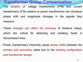 Transformer Group Compensation
The location of voltage transformers (VTs) and current
transformers (CTs) relative to power transformers can introduce
phase shift and magnitude changes in the signals they
measure.
These changes can affect the accuracy of distance relays,
which are critical for detecting and isolating faults in
transmission lines.
Power transformers inherently cause phase shifts between the
primary and secondary sides due to the winding configuration
and transformer design.
148
 