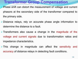 Transformer Group Compensation
Phase shift can distort the measurement of voltage and current
phasors at the secondary side of the transformer compared to
the primary side.
Distance relays, rely on accurate phase angle information to
determine the distance to a fault.
Transformers also cause a change in the magnitude of the
voltage and current signals due to transformation ratios and
impedance characteristics.
This change in magnitude can affect the sensitivity and
accuracy of distance relays in detecting fault conditions.
149
 