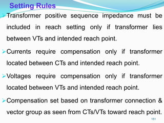 Setting Rules
Transformer positive sequence impedance must be
included in reach setting only if transformer lies
between VTs and intended reach point.
Currents require compensation only if transformer
located between CTs and intended reach point.
Voltages require compensation only if transformer
located between VTs and intended reach point.
Compensation set based on transformer connection &
vector group as seen from CTs/VTs toward reach point.
151
 
