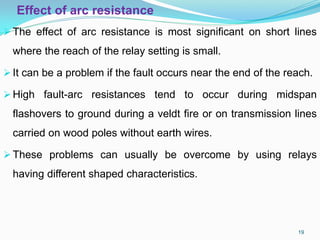 Effect of arc resistance
The effect of arc resistance is most significant on short lines
where the reach of the relay setting is small.
It can be a problem if the fault occurs near the end of the reach.
High fault-arc resistances tend to occur during midspan
flashovers to ground during a veldt fire or on transmission lines
carried on wood poles without earth wires.
These problems can usually be overcome by using relays
having different shaped characteristics.
19
 