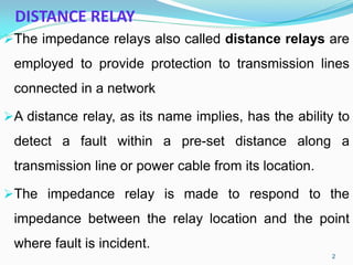 DISTANCE RELAY
The impedance relays also called distance relays are
employed to provide protection to transmission lines
connected in a network
A distance relay, as its name implies, has the ability to
detect a fault within a pre-set distance along a
transmission line or power cable from its location.
The impedance relay is made to respond to the
impedance between the relay location and the point
where fault is incident.
2
 