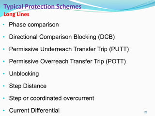 Typical Protection Schemes
Long Lines
• Phase comparison
• Directional Comparison Blocking (DCB)
• Permissive Underreach Transfer Trip (PUTT)
• Permissive Overreach Transfer Trip (POTT)
• Unblocking
• Step Distance
• Step or coordinated overcurrent
• Current Differential 23
 