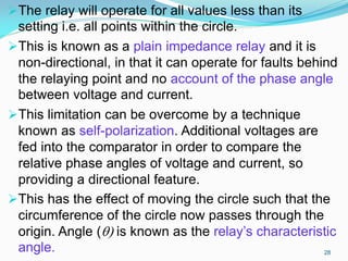 The relay will operate for all values less than its
setting i.e. all points within the circle.
This is known as a plain impedance relay and it is
non-directional, in that it can operate for faults behind
the relaying point and no account of the phase angle
between voltage and current.
This limitation can be overcome by a technique
known as self-polarization. Additional voltages are
fed into the comparator in order to compare the
relative phase angles of voltage and current, so
providing a directional feature.
This has the effect of moving the circle such that the
circumference of the circle now passes through the
origin. Angle () is known as the relay’s characteristic
angle. 28
 