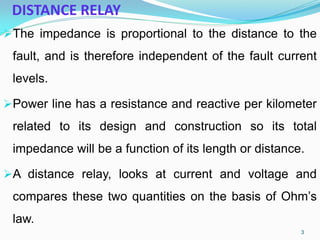 DISTANCE RELAY
The impedance is proportional to the distance to the
fault, and is therefore independent of the fault current
levels.
Power line has a resistance and reactive per kilometer
related to its design and construction so its total
impedance will be a function of its length or distance.
A distance relay, looks at current and voltage and
compares these two quantities on the basis of Ohm’s
law.
3
 
