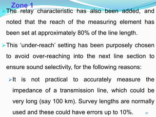 Zone 1
The relay characteristic has also been added, and
noted that the reach of the measuring element has
been set at approximately 80% of the line length.
This ‘under-reach’ setting has been purposely chosen
to avoid over-reaching into the next line section to
ensure sound selectivity, for the following reasons:
It is not practical to accurately measure the
impedance of a transmission line, which could be
very long (say 100 km). Survey lengths are normally
used and these could have errors up to 10%. 31
 