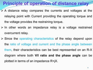 Principle of operation of distance relay
 A distance relay compares the currents and voltages at the
relaying point with Current providing the operating torque and
the voltage provides the restraining torque.
 In other words an impedance relay is a voltage restrained
overcurrent relay.
 Since the operating characteristics of the relay depend upon
the ratio of voltage and current and the phase angle between
them, their characteristics can be best represented on an R-X
diagram where both V/I ratio and the phase angle can be
plotted in terms of an impedance R+jX.
4
 