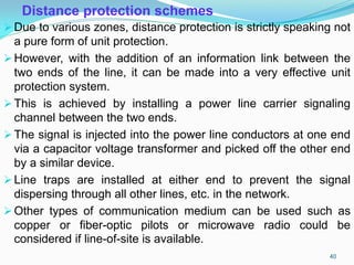 Distance protection schemes
Due to various zones, distance protection is strictly speaking not
a pure form of unit protection.
However, with the addition of an information link between the
two ends of the line, it can be made into a very effective unit
protection system.
This is achieved by installing a power line carrier signaling
channel between the two ends.
The signal is injected into the power line conductors at one end
via a capacitor voltage transformer and picked off the other end
by a similar device.
Line traps are installed at either end to prevent the signal
dispersing through all other lines, etc. in the network.
Other types of communication medium can be used such as
copper or fiber-optic pilots or microwave radio could be
considered if line-of-site is available.
40
 