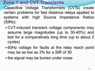 Zone 1 and CVT Transients
Capacitive Voltage Transformers (CVTs) create
certain problems for fast distance relays applied to
systems with high Source Impedance Ratios
(SIRs):
 CVT-induced transient voltage components may
assume large magnitudes (up to 30-40%) and
last for a comparatively long time (up to about 2
cycles)
 60Hz voltage for faults at the relay reach point
may be as low as 3% for a SIR of 30
 the signal may be buried under noise
45
 
