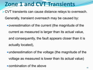 Zone 1 and CVT Transients
CVT transients can cause distance relays to overreach.
Generally, transient overreach may be caused by:
overestimation of the current (the magnitude of the
current as measured is larger than its actual value,
and consequently, the fault appears closer than it is
actually located),
underestimation of the voltage (the magnitude of the
voltage as measured is lower than its actual value)
combination of the above 46
 
