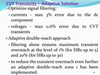 CVT Transients – Adaptive Solution
Optimize signal filtering:
 currents - max 3% error due to the dc
component
 voltages - max 0.6% error due to CVT
transients
Adaptive double-reach approach
 filtering alone ensures maximum transient
overreach at the level of 1% (for SIRs up to 5)
and 20% (for SIRs up to 30)
 to reduce the transient overreach even further
an adaptive double-reach zone 1 has been
implemented. 50
 