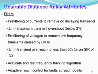 Desirable Distance Relay Attributes
Filters:
Prefiltering of currents to remove dc decaying transients
 Limit maximum transient overshoot (below 2%)
Prefiltering of voltages to remove low frequency
transients caused by CVTs
 Limit transient overreach to less than 5% for an SIR of
30
Accurate and fast frequency tracking algorithm
Adaptive reach control for faults at reach points 52
 
