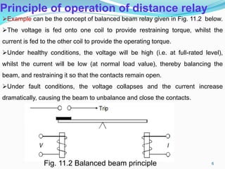 Principle of operation of distance relay
Example can be the concept of balanced beam relay given in Fig. 11.2 below.
The voltage is fed onto one coil to provide restraining torque, whilst the
current is fed to the other coil to provide the operating torque.
Under healthy conditions, the voltage will be high (i.e. at full-rated level),
whilst the current will be low (at normal load value), thereby balancing the
beam, and restraining it so that the contacts remain open.
Under fault conditions, the voltage collapses and the current increase
dramatically, causing the beam to unbalance and close the contacts.
Fig. 11.2 Balanced beam principle 6
 