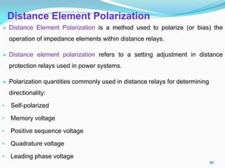 Distance Element Polarization
 Distance Element Polarization is a method used to polarize (or bias) the
operation of impedance elements within distance relays.
 Distance element polarization refers to a setting adjustment in distance
protection relays used in power systems.
 Polarization quantities commonly used in distance relays for determining
directionality:
• Self-polarized
• Memory voltage
• Positive sequence voltage
• Quadrature voltage
• Leading phase voltage
66
 