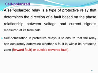Self-polarized
A self-polarized relay is a type of protective relay that
determines the direction of a fault based on the phase
relationship between voltage and current signals
measured at its terminals.
Self-polarization in protective relays is to ensure that the relay
can accurately determine whether a fault is within its protected
zone (forward fault) or outside (reverse fault).
67
 