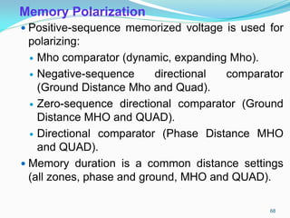 Memory Polarization
 Positive-sequence memorized voltage is used for
polarizing:
 Mho comparator (dynamic, expanding Mho).
 Negative-sequence directional comparator
(Ground Distance Mho and Quad).
 Zero-sequence directional comparator (Ground
Distance MHO and QUAD).
 Directional comparator (Phase Distance MHO
and QUAD).
 Memory duration is a common distance settings
(all zones, phase and ground, MHO and QUAD).
68
 