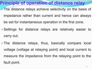 Principle of operation of distance relay
The distance relays achieve selectivity on the basis of
impedance rather than current and hence can always
be set for instantaneous operation in the first zone.
Settings for distance relays are relatively easier to
carry out.
The distance relays, thus, basically compare local
voltage (voltage at relaying point) and local current to
measure the impedance from the relaying point to the
fault point.
7
 