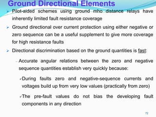 Ground Directional Elements
 Pilot-aided schemes using ground mho distance relays have
inherently limited fault resistance coverage
 Ground directional over current protection using either negative or
zero sequence can be a useful supplement to give more coverage
for high resistance faults
 Directional discrimination based on the ground quantities is fast:
– Accurate angular relations between the zero and negative
sequence quantities establish very quickly because:
During faults zero and negative-sequence currents and
voltages build up from very low values (practically from zero)
The pre-fault values do not bias the developing fault
components in any direction
72
 