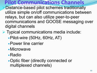 Pilot Communications Channels
Distance-based pilot schemes traditionally
utilize simple on/off communications between
relays, but can also utilize peer-to-peer
communications and GOOSE messaging over
digital channels
 Typical communications media include:
Pilot-wire (50Hz, 60Hz, AT)
Power line carrier
Microwave
Radio
Optic fiber (directly connected or
multiplexed channels)
83
 