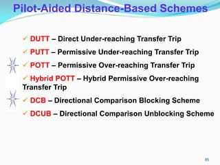 Pilot-Aided Distance-Based Schemes
 DUTT – Direct Under-reaching Transfer Trip
 PUTT – Permissive Under-reaching Transfer Trip
 POTT – Permissive Over-reaching Transfer Trip
 Hybrid POTT – Hybrid Permissive Over-reaching
Transfer Trip
 DCB – Directional Comparison Blocking Scheme
 DCUB – Directional Comparison Unblocking Scheme
85
 
