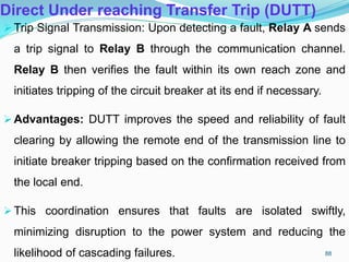 Direct Under reaching Transfer Trip (DUTT)
Trip Signal Transmission: Upon detecting a fault, Relay A sends
a trip signal to Relay B through the communication channel.
Relay B then verifies the fault within its own reach zone and
initiates tripping of the circuit breaker at its end if necessary.
Advantages: DUTT improves the speed and reliability of fault
clearing by allowing the remote end of the transmission line to
initiate breaker tripping based on the confirmation received from
the local end.
This coordination ensures that faults are isolated swiftly,
minimizing disruption to the power system and reducing the
likelihood of cascading failures. 88
 