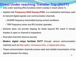 Direct Under reaching Transfer Trip (DUTT)
 only under reaching (RU) functions which overlap in reach (Zone 1).
 Applied with Frequency Shift Keying (FSK): is a modulation technique used
to transmit digital signals over communication channels.
 GUARD frequency transmitted during normal conditions
 TRIP frequency when one RU function operates
 Scheme does not provide tripping for faults beyond RU reach if remote
breaker is open or channel is inoperative.
 Dual pilot channels improve security
 Modern digital relays facilitate DUTT through various communication
methods such as fiber optics, microwave links, or digital pilot wires.
 These communication channels ensure rapid and reliable transmission of trip
signals between the relays.
89
 