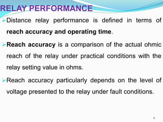RELAY PERFORMANCE
Distance relay performance is defined in terms of
reach accuracy and operating time.
Reach accuracy is a comparison of the actual ohmic
reach of the relay under practical conditions with the
relay setting value in ohms.
Reach accuracy particularly depends on the level of
voltage presented to the relay under fault conditions.
9
 