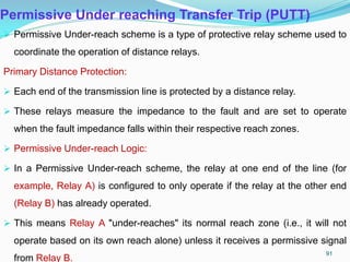 Permissive Under reaching Transfer Trip (PUTT)
 Permissive Under-reach scheme is a type of protective relay scheme used to
coordinate the operation of distance relays.
Primary Distance Protection:
 Each end of the transmission line is protected by a distance relay.
 These relays measure the impedance to the fault and are set to operate
when the fault impedance falls within their respective reach zones.
 Permissive Under-reach Logic:
 In a Permissive Under-reach scheme, the relay at one end of the line (for
example, Relay A) is configured to only operate if the relay at the other end
(Relay B) has already operated.
 This means Relay A "under-reaches" its normal reach zone (i.e., it will not
operate based on its own reach alone) unless it receives a permissive signal
from Relay B.
91
 