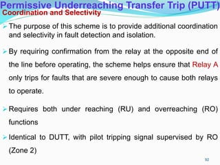 Permissive Underreaching Transfer Trip (PUTT)
Coordination and Selectivity
The purpose of this scheme is to provide additional coordination
and selectivity in fault detection and isolation.
By requiring confirmation from the relay at the opposite end of
the line before operating, the scheme helps ensure that Relay A
only trips for faults that are severe enough to cause both relays
to operate.
Requires both under reaching (RU) and overreaching (RO)
functions
Identical to DUTT, with pilot tripping signal supervised by RO
(Zone 2)
92
 