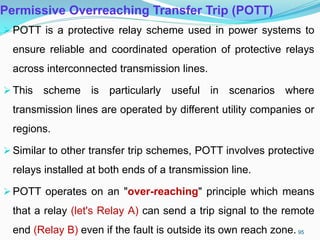 Permissive Overreaching Transfer Trip (POTT)
POTT is a protective relay scheme used in power systems to
ensure reliable and coordinated operation of protective relays
across interconnected transmission lines.
This scheme is particularly useful in scenarios where
transmission lines are operated by different utility companies or
regions.
Similar to other transfer trip schemes, POTT involves protective
relays installed at both ends of a transmission line.
POTT operates on an "over-reaching" principle which means
that a relay (let's Relay A) can send a trip signal to the remote
end (Relay B) even if the fault is outside its own reach zone. 95
 