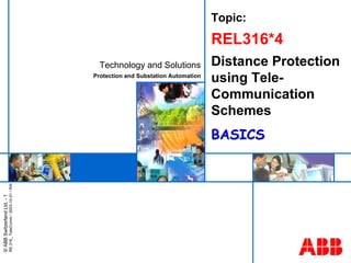 ABB
©
ABB
Switzerland
Ltd.
-
1
RE.316_
TeleComm
/
2003-10-01
/
RW
Technology and Solutions
Protection and Substation Automation
Topic:
REL316*4
Distance Protection
using Tele-
Communication
Schemes
BASICS
BASICS
 