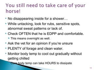  No disappearing inside for a shower…
 While untacking, look for rubs, sensitive spots,
abnormal sweat patterns or lack of.
 Check OFTEN that he is EDPP and comfortable.
 This means overnight as well.
 Ask the vet for an opinion if you’re unsure
 PLENTY of forage and clean water.
 Monitor body temp to cool out gradually without
getting chilled
◦ Core body temp can take HOURS to dissipate
158
 