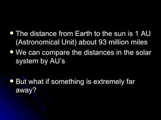 The distance from Earth to the sun is 1 AU (Astronomical Unit) about 93 million miles We can compare the distances in the solar system by AU’s  But what if something is extremely far away? 