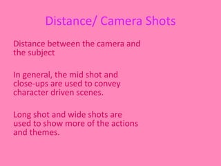 Distance/ Camera Shots 
Distance between the camera and 
the subject 
In general, the mid shot and 
close-ups are used to convey 
character driven scenes. 
Long shot and wide shots are 
used to show more of the actions 
and themes. 
 