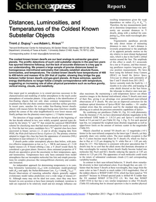 Reports 
One major goal in astrophysics is to extend previous successes in the
characterization and modeling of stellar atmospheres to the much cooler
atmospheres of extrasolar planets. A key pathway is the identification of
free-floating objects that not only share common temperatures with
exoplanets but that also share common masses and thus surface gravities.
In recent years, searches for ever colder free-floating brown dwarfs-
objects with masses below the hydrogen-fusing mass limit-have steadily
pushed the census of the solar neighborhood to ever lower masses and
finally perhaps into the planetary-mass regime ( 13 Jupiter masses).<
The detection of large samples of brown dwarfs at the beginning of
the last decade ushered in two, now widely accepted, spectral types de-
noted by the letters “L” and “T” that extend the canonical OBAFGKM
scheme for classifying stars that had stood untouched for nearly a centu-
ry. Over the last two years, candidates for a “Y” spectral class have been
uncovered in binary surveys (1, 2) and in all-sky imaging data from
WISE, the Wide-field Infrared Survey Explorer (3). The primary criterion
adopted to trigger this class has been the appearance of ammonia (NH3)
absorption in near-infrared (1-2.5 μm) spectra.
Y dwarfs probe colder atmospheric physics than before, with puta-
tive effective temperatures as low as Teff 300 K and masses of ≈ 5-20
Jupiter masses (3). If found orbiting a star, a Y dwarf would likely be
considered a gas-giant planet. However, these estimated properties of Y
dwarfs are speculative given the uncertainty in their temperatures, ages,
and luminosities. Temperatures have only been estimated from model
atmospheres that use incomplete molecular line lists and simple prescrip-
tions for complex processes like nonequilibrium chemistry and conden-
sate formation.
An independent approach for determining temperatures is to com-
bine bolometric luminosities (Lbol) with evolutionary model-predicted
radii (R ) and apply the Stefan-Boltzmann Law, Teff ≡ (4πσR 2
/Lbol)−1/4
.
Recent observations of transiting substellar objects generally support
evolutionary model radius predictions over a wide range of masses (4–
6). Although many may not be ideal test cases, since they may have
formed via core accretion or have been intensely irradiated, variations in
radii are expected to be relatively small and not strongly influence our
resulting temperatures given the weak
dependence on radius (Teff R −1/2
).
Therefore, the key measurements need-
ed to determine temperatures via lumi-
nosity are accurate distances to Y
dwarfs, along with a method for com-
puting Lbol from multi-wavelength pho-
tometry.
Trigonometric parallaxes provide
the only direct means of measuring
distances to stars. A star’s distance is
inversely proportional to the amplitude
of its apparent periodic motion on the
sky relative to more distant background
stars, which is due to the Earth’s orbital
motion around the Sun. The amplitude
of this effect is small, 0.1 arcseconds
for a star at 10 parsec, and thus measur-
ing parallaxes requires long-term, pre-
cise position measurements. We have
been using the Infrared Array Camera
(IRAC) on board the Spitzer Space
Telescope to obtain such astrometry of
late-T and Y dwarfs from 2011-2012.
Spitzer currently trails the Earth by ≈ 2
months in its solar orbit, and keeping its
solar shield directed at the Sun forces
the telescope to observe stars near par-
allax maximum. By maintaining a cold temperature Spitzer can obtain
sensitive images in the thermal mid-infrared, where Y dwarfs emit most
of their flux, giving it an advantage over ground-based near-infrared
observations of Y dwarfs. We also use an improved correction for the
nonlinear optical distortion of Spitzer/IRAC that enables 10× smaller
residual errors than the correction used by the standard data pipeline,
allowing us to unlock the precision astrometric capabilities of Spitzer.
Distances, Luminosities, and
Temperatures of the Coldest Known
Substellar Objects
Trent J. Dupuy1
and Adam L. Kraus1,2
1
Harvard-Smithsonian Center for Astrophysics, 60 Garden Street, Cambridge, MA 02138, USA.
2
Astronomy
epartment, University of Texas at Austin, 1 University Station C1400, Austin, TX 78712, USA.D
Corresponding author. E-mail: tdupuy@cfa.harvard.edu
The coolest known brown dwarfs are our best analogs to extrasolar gas-giant
planets. The prolific detections of such cold substellar objects in the past two years
has spurred intensive followup, but the lack of accurate distances is a key gap in
our understanding. We present a large sample of precise distances based on
homogeneous mid-infrared astrometry that robustly establish absolute fluxes,
luminosities, and temperatures. The coolest brown dwarfs have temperatures of 400
to 450 kelvin and masses ≈5 to 20× that of Jupiter, showing they bridge the gap
between hotter brown dwarfs and gas-giant planets. At these extremes, spectral
energy distributions no longer follow a simple correspondence with temperature,
suggesting an increasing role of other physical parameters such as surface gravity,
vertical mixing, clouds, and metallicity.
By combining our parallaxes (Table S1, Fig. S1) with photometry
from the literature (7–9), we have determined absolute magnitudes in the
near-infrared YJHK bands (≈ 1.0-2.4 μm) and Spitzer’s mid-infrared
bands at 3.6 μm and 4.5 μm (Table S2, Fig. 1, Fig. 2). For each spectral
type bin, we computed the weighted mean absolute magnitude as well as
upper/lower limits on the amount of intrinsic scatter in the magnitudes
(Table S3).
Objects classified as normal Y0 dwarfs are ≈2 magnitudes (≈6×)
fainter in the near-infrared compared to the latest type T dwarfs, yet they
generally share very similar colors. The most notable exception is that
the Y−J colors become much bluer for Y dwarfs (9), which we find is
due to flux at ≈1.25 μm dropping by 5× while flux at ≈ 1.05 μm only
drops by 2.5×. This behavior is consistent with prior speculation that Y
dwarfs may be so cool that the alkali atoms that dominate absorption at
blue wavelengths for warmer brown dwarfs finally become locked into
molecules like Na2S and KCl, thereby reducing the opacity at 1.05 μm
relative to 1.25 μm (10). The appearance of such molecules could result
in the return of substantial condensate clouds (11) and corresponding
variability/weather.
In contrast to their near-infrared behavior, Y dwarfs show remarka-
ble diversity in their mid-infrared colors. Even though they are only ≈2×
fainter than the latest T dwarfs at these wavelengths, they range from the
same color as late-T dwarfs to much redder (≈0.8 magnitudes). One of
the reddest objects is WISEP J1405+5534, which has been typed as “Y0
peculiar?” because its H-band spectral peak is shifted 60 Å redder than
the Y0 standard WISEP J1738+2732 (3). We find that WISEP
J1405+5534 in fact has a very similar temperature to other Y0 dwarfs
(Table S5) indicating that its unusual spectrum is due to another physical
/ http://www.sciencemag.org/content/early/recent / 5 September 2013 / Page 1/ 10.1126/science.1241917
onSeptember9,2013www.sciencemag.orgDownloadedfrom
 