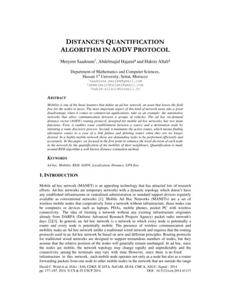 DISTANCE’S QUANTIFICATION 
ALGORITHM IN AODV PROTOCOL 
Meryem Saadoune1, Abdelmajid Hajami² and Hakim Allali³ 
Department of Mathematics and Computer Sciences, 
Hassan 1st University, Settat, Morocco 
1saadoune.meryem@gmail.com 
²abdelmajidhajami@gmail.com 
³hakim-allali@hotmail.fr 
ABSTRACT 
Mobility is one of the basic features that define an ad hoc network, an asset that leaves the field 
free for the nodes to move. The most important aspect of this kind of network turns into a great 
disadvantage when it comes to commercial applications, take as an example: the automotive 
networks that allow communication between a groups of vehicles. The ad hoc on-demand 
distance vector (AODV) routing protocol, designed for mobile ad hoc networks, has two main 
functions. First, it enables route establishment between a source and a destination node by 
initiating a route discovery process. Second, it maintains the active routes, which means finding 
alternative routes in a case of a link failure and deleting routes when they are no longer 
desired. In a highly mobile network those are demanding tasks to be performed efficiently and 
accurately. In this paper, we focused in the first point to enhance the local decision of each node 
in the network by the quantification of the mobility of their neighbours. Quantification is made 
around RSSI algorithm a well known distance estimation method. 
KEYWORDS 
Ad hoc, Mobility, RSSI, AODV, Localization, Distance, GPS-free. 
1. INTRODUCTION 
Mobile ad hoc network (MANET) is an appealing technology that has attracted lots of research 
efforts. Ad hoc networks are temporary networks with a dynamic topology which doesn’t have 
any established infrastructure or centralized administration or standard support devices regularly 
available as conventional networks [1]. Mobile Ad Hoc Networks (MANETs) are a set of 
wireless mobile nodes that cooperatively form a network without infrastructure, those nodes can 
be computers or devices such as laptops, PDAs, mobile phones, pocket PC with wireless 
connectivity. The idea of forming a network without any existing infrastructure originates 
already from DARPA (Defense Advanced Research Projects Agency) packet radio network's 
days [2][3]. In general, an Ad hoc network is a network in which every node is potentially a 
router and every node is potentially mobile. The presence of wireless communication and 
mobility make an Ad hoc network unlike a traditional wired network and requires that the routing 
protocols used in an Ad hoc network be based on new and different principles. Routing protocols 
for traditional wired networks are designed to support tremendous numbers of nodes, but they 
assume that the relative position of the nodes will generally remain unchanged. In ad hoc, since 
the nodes are mobile, the network topology may change rapidly and unpredictably and the 
connectivity among the terminals may vary with time. However, since there is no fixed 
infrastructure in this network, each mobile node operates not only as a node but also as a router 
forwarding packets from one node to other mobile nodes in the network that are outside the range 
David C. Wyld et al. (Eds) : SAI, CDKP, ICAITA, NeCoM, SEAS, CMCA, ASUC, Signal - 2014 
pp. 177–187, 2014. © CS & IT-CSCP 2014 DOI : 10.5121/csit.2014.41117 
 
