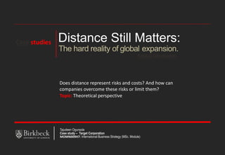Distance Still Matters:
Pankaj Ghemawat
The hard reality of global expansion.
Does distance represent risks and costs? And how can
companies overcome these risks or limit them?
Topic: Theoretical perspective
Tajudeen Ogunsola
Case study – Target Corporation
MOMN009H7: International Business Strategy (MSc. Module)
Case studies
 