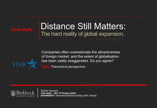 Distance Still Matters:
Pankaj Ghemawat
The hard reality of global expansion.
Companies often overestimate the attractiveness
of foreign market, and the extent of globalisation
has been vastly exaggerated. Do you agree?
Topic: Theoretical perspective
Tajudeen Ogunsola
Case study – Star TV Private Limited
MOMN009H7: International Business Strategy (MSc. Module)
Case study
 