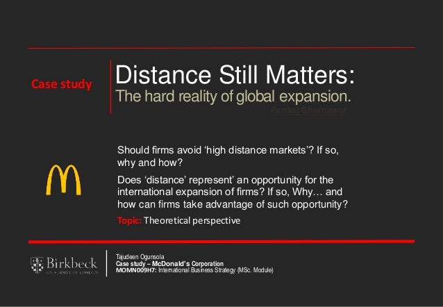 Distance Still Matters:
Pankaj Ghemawat
The hard reality of global expansion.
Should firms avoid ‘high distance markets’? If so,
why and how?
Does ‘distance’ represent’ an opportunity for the
international expansion of firms? If so, Why… and
how can firms take advantage of such opportunity?
Topic: Theoretical perspective
Tajudeen Ogunsola
Case study – McDonald's Corporation
MOMN009H7: International Business Strategy (MSc. Module)
Case study
 